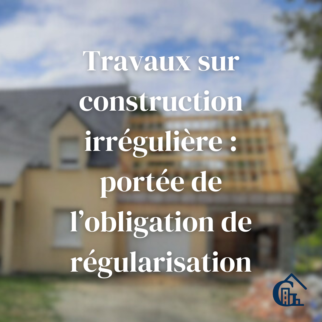 Travaux sur construction irrégulière : portée de l’obligation de régularisation